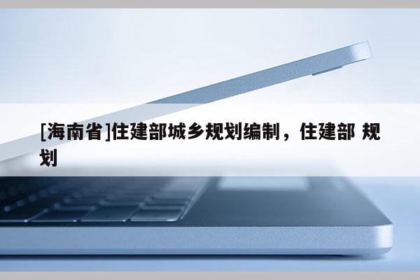 [海南省]住建部城鄉規劃編制，住建部 規劃