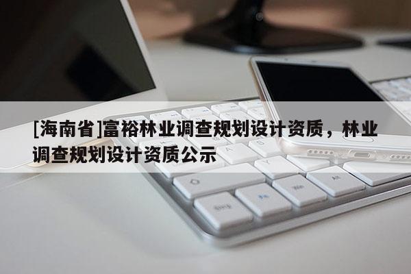 [海南省]富裕林業(yè)調(diào)查規(guī)劃設(shè)計資質(zhì)，林業(yè)調(diào)查規(guī)劃設(shè)計資質(zhì)公示