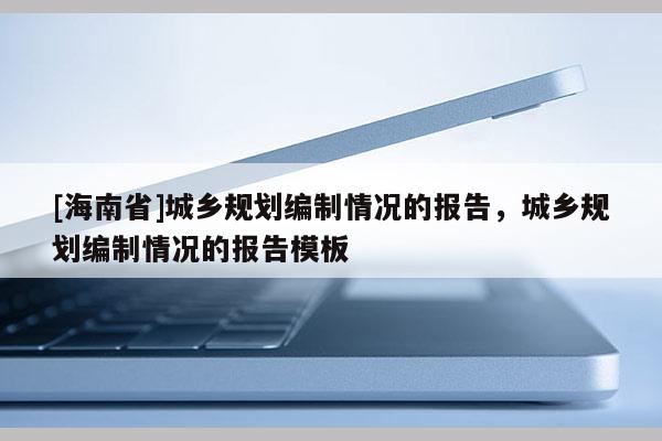 [海南省]城鄉(xiāng)規(guī)劃編制情況的報(bào)告，城鄉(xiāng)規(guī)劃編制情況的報(bào)告模板