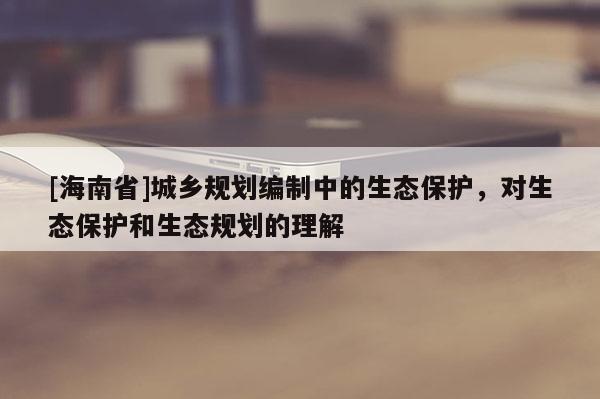 [海南省]城鄉(xiāng)規(guī)劃編制中的生態(tài)保護(hù)，對(duì)生態(tài)保護(hù)和生態(tài)規(guī)劃的理解