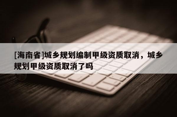 [海南省]城鄉規劃編制甲級資質取消，城鄉規劃甲級資質取消了嗎