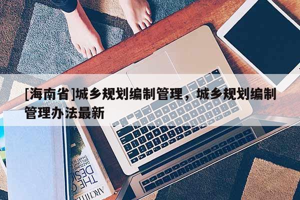 [海南省]城鄉規劃編制管理，城鄉規劃編制管理辦法最新
