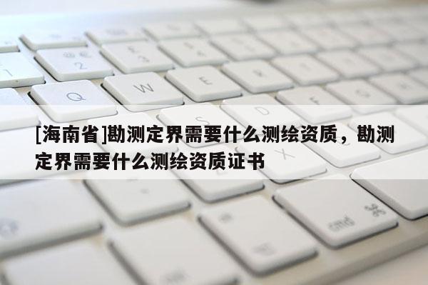 [海南省]勘測定界需要什么測繪資質，勘測定界需要什么測繪資質證書