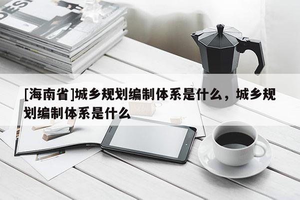 [海南省]城鄉(xiāng)規(guī)劃編制體系是什么，城鄉(xiāng)規(guī)劃編制體系是什么