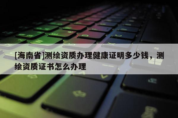 [海南省]測繪資質辦理健康證明多少錢，測繪資質證書怎么辦理
