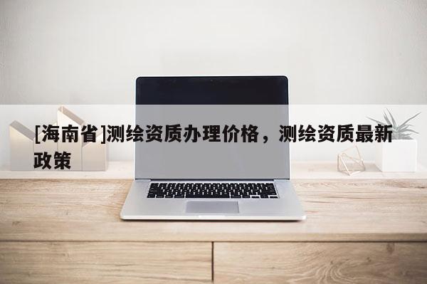 [海南省]測繪資質辦理價格，測繪資質最新政策