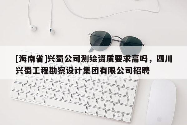 [海南省]興蜀公司測繪資質要求高嗎，四川興蜀工程勘察設計集團有限公司招聘