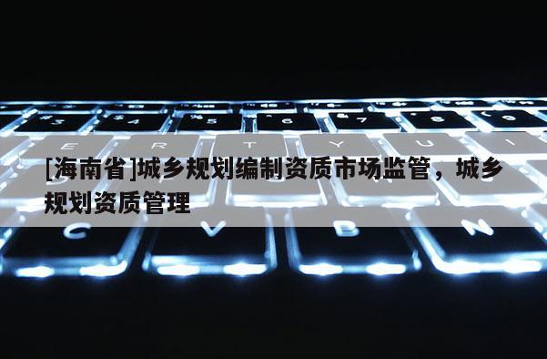 [海南省]城鄉規劃編制資質市場監管，城鄉規劃資質管理