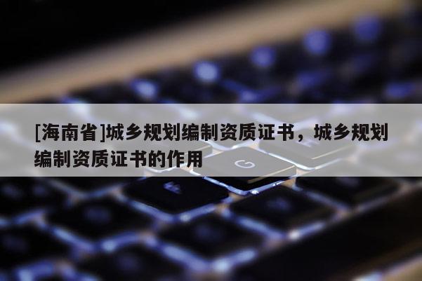 [海南省]城鄉規劃編制資質證書，城鄉規劃編制資質證書的作用