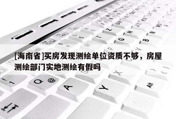 [海南省]買房發現測繪單位資質不夠，房屋測繪部門實地測繪有假嗎