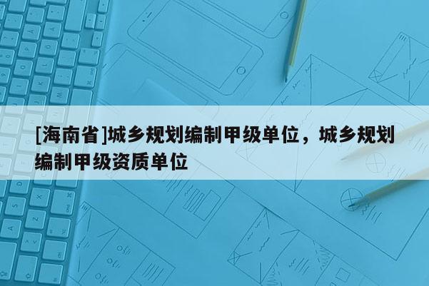 [海南省]城鄉規劃編制甲級單位，城鄉規劃編制甲級資質單位