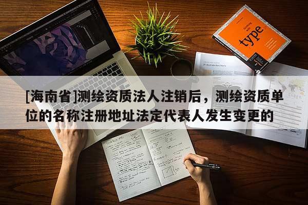 [海南省]測繪資質法人注銷后，測繪資質單位的名稱注冊地址法定代表人發生變更的