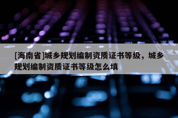 [海南省]城鄉規劃編制資質證書等級，城鄉規劃編制資質證書等級怎么填