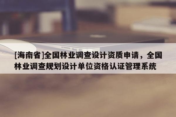 [海南省]全國林業(yè)調(diào)查設(shè)計(jì)資質(zhì)申請(qǐng)，全國林業(yè)調(diào)查規(guī)劃設(shè)計(jì)單位資格認(rèn)證管理系統(tǒng)