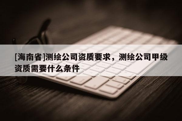 [海南省]測繪公司資質要求，測繪公司甲級資質需要什么條件