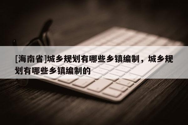 [海南省]城鄉(xiāng)規(guī)劃有哪些鄉(xiāng)鎮(zhèn)編制，城鄉(xiāng)規(guī)劃有哪些鄉(xiāng)鎮(zhèn)編制的