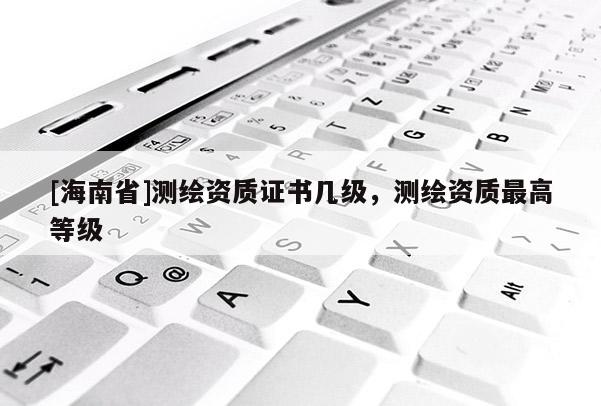 [海南省]測繪資質(zhì)證書幾級，測繪資質(zhì)最高等級
