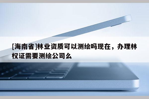 [海南省]林業資質可以測繪嗎現在，辦理林權證需要測繪公司么