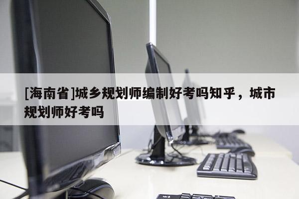 [海南省]城鄉規劃師編制好考嗎知乎，城市規劃師好考嗎