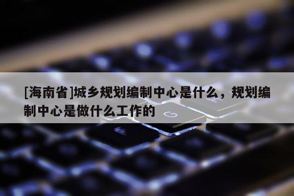 [海南省]城鄉(xiāng)規(guī)劃編制中心是什么，規(guī)劃編制中心是做什么工作的