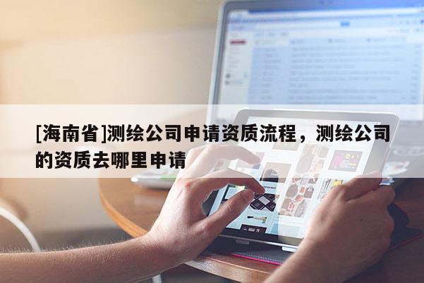 [海南省]測繪公司申請資質(zhì)流程，測繪公司的資質(zhì)去哪里申請
