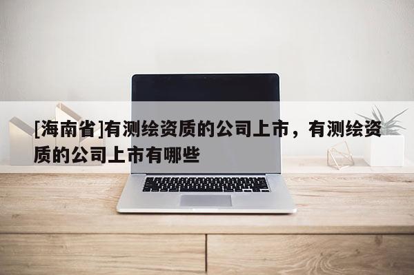 [海南省]有測繪資質的公司上市，有測繪資質的公司上市有哪些