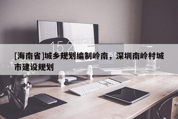 [海南省]城鄉規劃編制嶺南，深圳南嶺村城市建設規劃