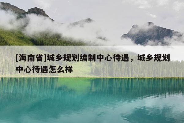 [海南省]城鄉(xiāng)規(guī)劃編制中心待遇，城鄉(xiāng)規(guī)劃中心待遇怎么樣