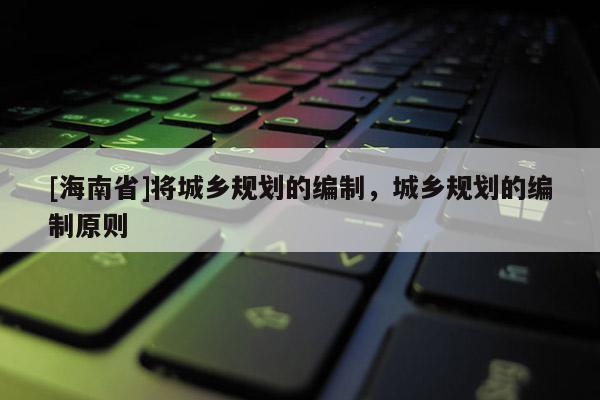 [海南省]將城鄉規劃的編制，城鄉規劃的編制原則