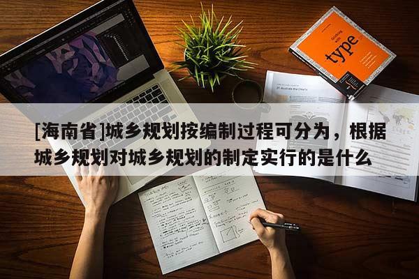[海南省]城鄉(xiāng)規(guī)劃按編制過程可分為，根據(jù)城鄉(xiāng)規(guī)劃對城鄉(xiāng)規(guī)劃的制定實行的是什么