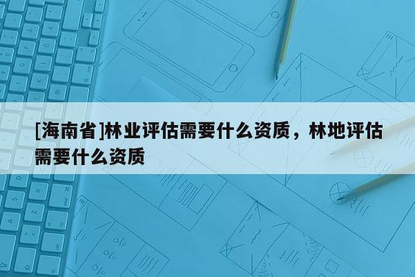 [海南省]林業評估需要什么資質，林地評估需要什么資質