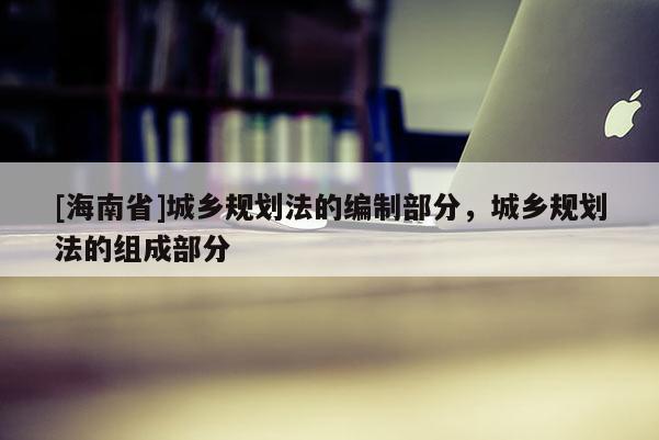 [海南省]城鄉(xiāng)規(guī)劃法的編制部分，城鄉(xiāng)規(guī)劃法的組成部分