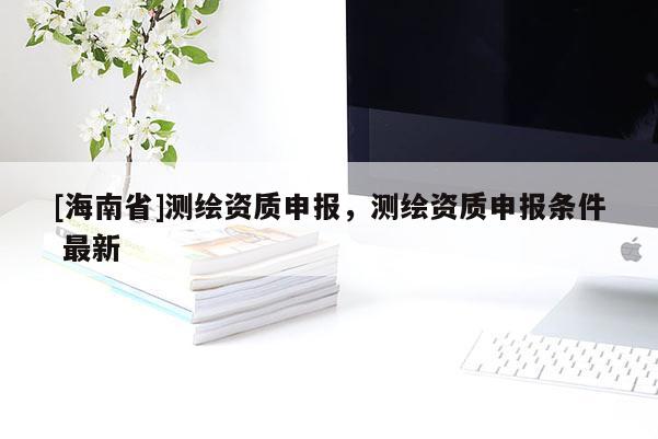 [海南省]測繪資質申報，測繪資質申報條件 最新