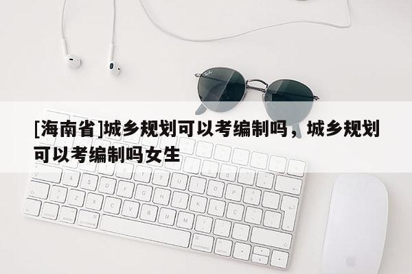 [海南省]城鄉規劃可以考編制嗎，城鄉規劃可以考編制嗎女生