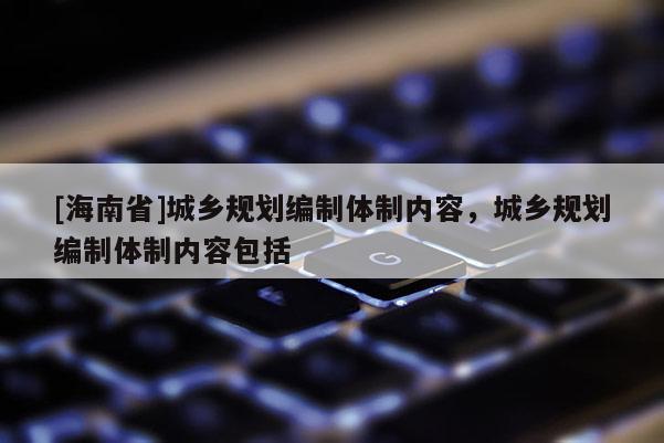 [海南省]城鄉規劃編制體制內容，城鄉規劃編制體制內容包括