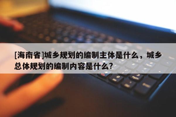 [海南省]城鄉規劃的編制主體是什么，城鄉總體規劃的編制內容是什么?
