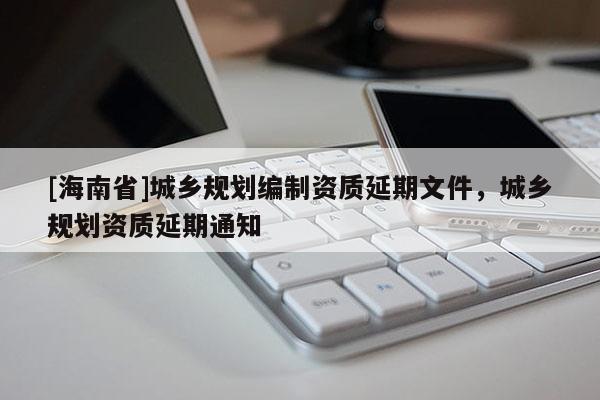 [海南省]城鄉規劃編制資質延期文件，城鄉規劃資質延期通知