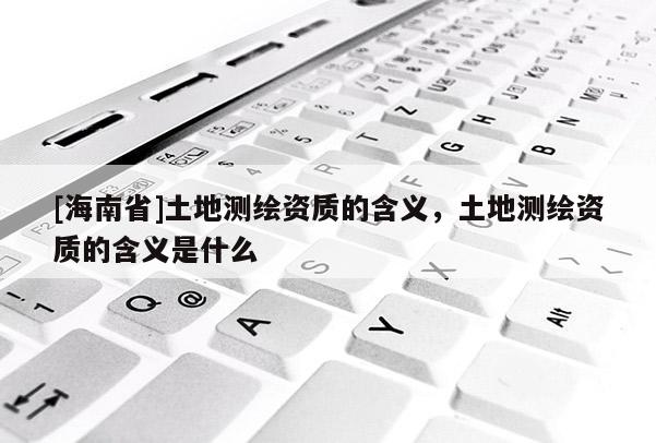 [海南省]土地測繪資質的含義，土地測繪資質的含義是什么
