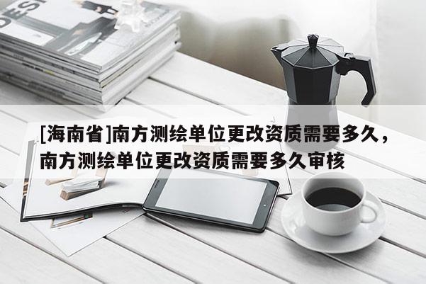 [海南省]南方測繪單位更改資質需要多久，南方測繪單位更改資質需要多久審核