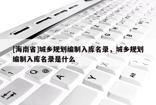 [海南省]城鄉規劃編制入庫名錄，城鄉規劃編制入庫名錄是什么