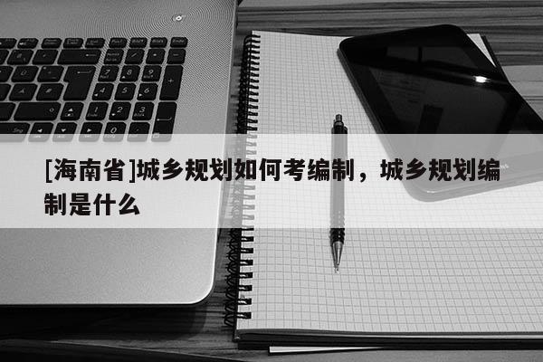 [海南省]城鄉(xiāng)規(guī)劃如何考編制，城鄉(xiāng)規(guī)劃編制是什么