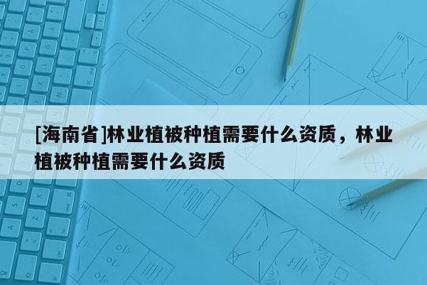 [海南省]林業植被種植需要什么資質，林業植被種植需要什么資質