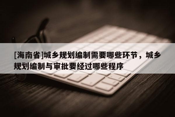 [海南省]城鄉規劃編制需要哪些環節，城鄉規劃編制與審批要經過哪些程序