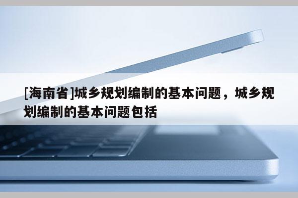 [海南省]城鄉(xiāng)規(guī)劃編制的基本問題，城鄉(xiāng)規(guī)劃編制的基本問題包括