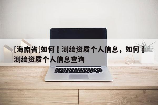 [海南省]如何査測繪資質個人信息，如何査測繪資質個人信息查詢