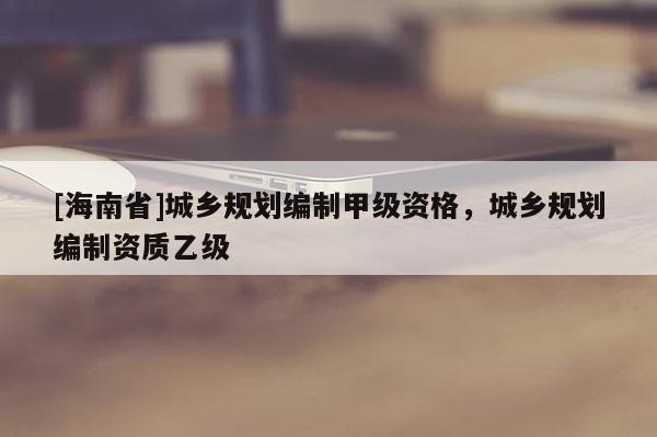 [海南省]城鄉規劃編制甲級資格，城鄉規劃編制資質乙級
