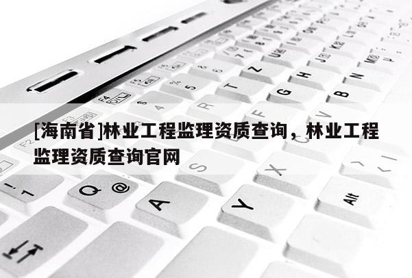[海南省]林業工程監理資質查詢，林業工程監理資質查詢官網