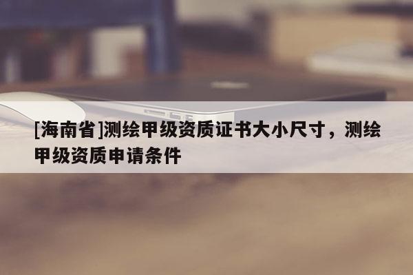 [海南省]測繪甲級資質證書大小尺寸，測繪甲級資質申請條件