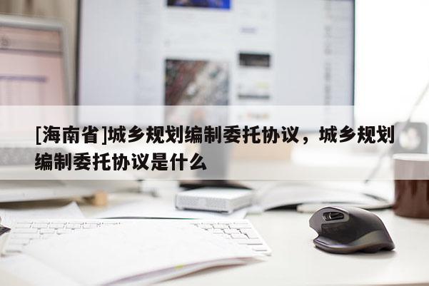 [海南省]城鄉規劃編制委托協議，城鄉規劃編制委托協議是什么