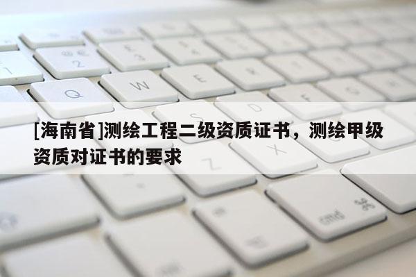 [海南省]測繪工程二級資質證書，測繪甲級資質對證書的要求